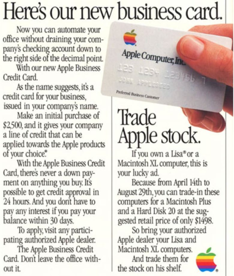 Apple анонсировала свою банковскую карту из титана, но она не станет первой. Компания уже занималась выпуском кредиток. Пользователи Twitter и Reddit нашли информацию о первых картах Apple, которые выпускались в 1986 году.Дизайн титановой карты, представленной во время мероприятия «It Show Time» отдаленно напоминает внешний вид карты Apple, выпущенной 32 года назад. Обе карточки получили логотип в верхнем левом углу, но на карте 1986 года лого выполнено в культовом радужном дизайне. До сих пор остается неизвестным количество выпущенных карт Apple в 80-90 годах до момента прекращения программы.Карточка рекламировалась в компьютерных журналах. У кредитки Apple Business был лимит $2500. Их можно было оформить у официальных дилеров компании. Владельцы карт могли обменивать с доплатой свои старые компьютеры Apple Lisa или Macintosh XL на новые модели.Со временем Apple изменила дизайн кредитки, разместив логотип и информацию по центру в верхней половине карты, которая была белого цвета. Нижняя часть была выполнена в черном цвете, на ней белым шрифтом отображались имя держателя и номер карты. Коллекционеры могут найти эти карточки на eBay, цены на них начинаются от 150 долларов.